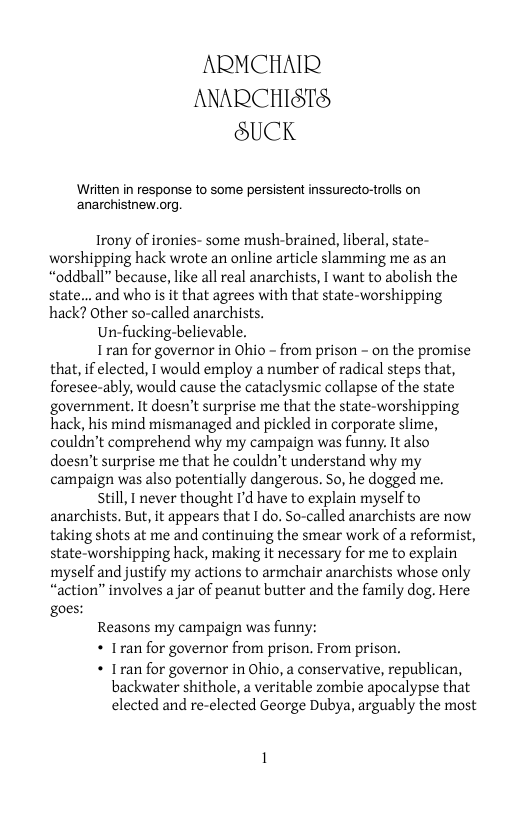 ARMCHAIR ANARCHISTS SUCK  Written in response to some persistent inssurecto-trolls on anarchistnew.org  Irony of ironies- some mush-brained, liberal, state- worshipping hack wrote an online article slamming me as an “oddball” because, like all real anarchists, I want to abolish the state... and who is it that agrees with that state-worshipping hack? Other so-called anarchists.  Un-fucking-believable,  Iran for governor in Ohio - from prison - on the promise that, if elected, 1 would employ a number of radical steps that, foresee-ably, would cause the cataclysmic collapse of the state government. It doesn’t surprise me that the state-worshipping hack, his mind mismanaged and pickled in corporate slime, couldn’t comprehend why my campaign was funny. It also doesn’t surprise me that he couldn’t understand why my campaign was also potentially dangerous. So, he dogged me.  still, I never thought I’d have to explain myself to anarchists. But, it appears that I do. So-called anarchists are now taking shots at me and continuing the smear work of a reformist, state-worshipping hack, making it necessary for me to explain myself and justify my actions to armchair anarchists whose only “action” involves a jar of peanut butter and the family dog. Here goes:  Reasons my campaign was funny:  « Iran for governor from prison. From prison.  « Iran for governor in Ohio, a conservative, republican,  backwater shithole, a veritable zombie apocalypse that elected and re-elected George Dubya, arguably the most 